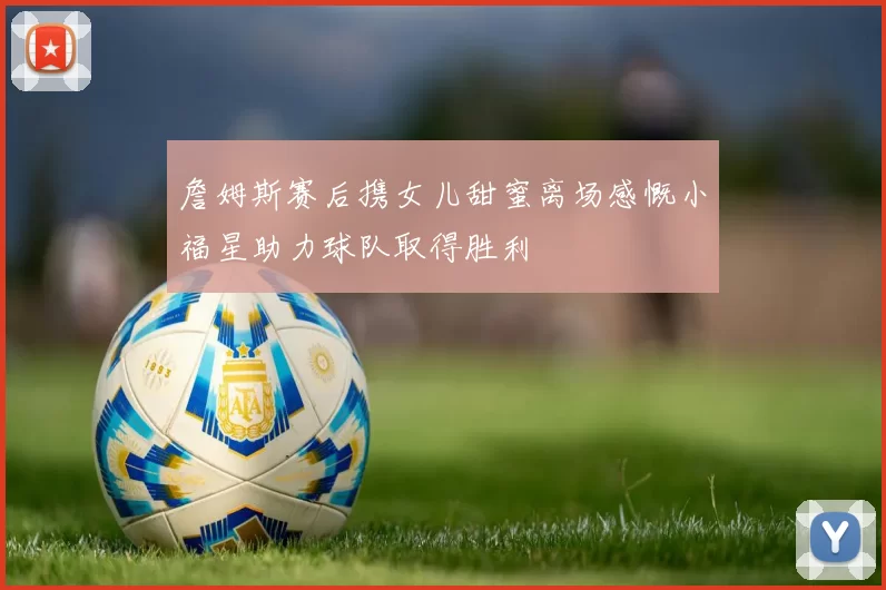 詹姆斯赛后携女儿甜蜜离场感慨小福星助力球队取得胜利