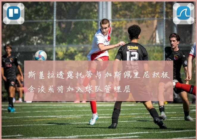 斯基拉透露托蒂与加斯佩里尼积极会谈或将加入球队管理层
