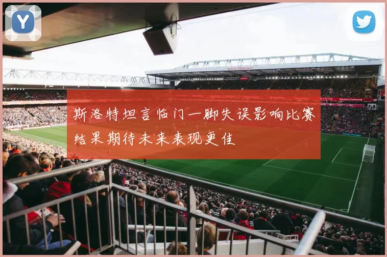 斯洛特坦言临门一脚失误影响比赛结果期待未来表现更佳